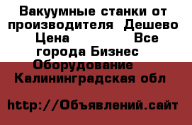 Вакуумные станки от производителя. Дешево › Цена ­ 150 000 - Все города Бизнес » Оборудование   . Калининградская обл.